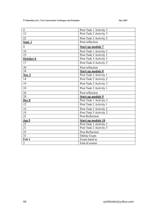 © Olubodun, O.J.: Test Construction Techniques and Principles                               May 2007



4                                                               Post Task 1 Activity 3
12                                                              Post Task 2 Activity 3
22                                                              Post Task 3 Activity 2
Sept. 1                                                         Post reflection
4                                                               Start up module 7
10                                                              Post Task 1 Activity 2
19                                                              Post Task 2 Activity 1
October 6                                                       Post Task 3 Activity 3
17                                                              Post Task 4 Activity 2
20                                                              Post reflection
24                                                              Start up module 8
Nov 3                                                           Post Task 2 Activity 1
14                                                              Post Task 2 Activity 2
19                                                              Post Task 2 Activity 3
24                                                              Post Task 3 Activity 1
26                                                              Post reflection
28                                                              Start up module 9
Dec 8                                                           Post Task 1 Activity 3
12                                                              Post Task 2 Activity 1
16                                                              Post Task 2 Activity 2
19                                                              Post Task 3 Activity 2
22                                                              Post Reflection
Jan 5                                                           Start up module 10
15                                                              Post Task 1 Activity 3
21                                                              Post Task 2 Activity 3
25                                                              Post Reflection
31                                                              Online Exam
Feb 1                                                           Exam hand in
2                                                               End of course




44                                                                                ojolubodun@yahoo.com
 