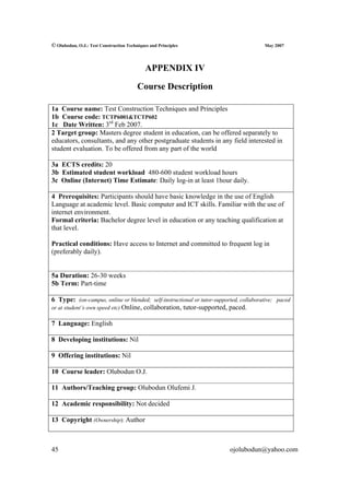 © Olubodun, O.J.: Test Construction Techniques and Principles                          May 2007




                                             APPENDIX IV

                                         Course Description

1a Course name: Test Construction Techniques and Principles
1b Course code: TCTP6001&TCTP602
1c Date Written: 3rd Feb 2007.
2 Target group: Masters degree student in education, can be offered separately to
educators, consultants, and any other postgraduate students in any field interested in
student evaluation. To be offered from any part of the world

3a ECTS credits: 20
3b Estimated student workload 480-600 student workload hours
3c Online (Internet) Time Estimate: Daily log-in at least 1hour daily.

4 Prerequisites: Participants should have basic knowledge in the use of English
Language at academic level. Basic computer and ICT skills. Familiar with the use of
internet environment.
Formal criteria: Bachelor degree level in education or any teaching qualification at
that level.

Practical conditions: Have access to Internet and committed to frequent log in
(preferably daily).


5a Duration: 26-30 weeks
5b Term: Part-time

6 Type: (on-campus, online or blended; self-instructional or tutor-supported, collaborative; paced
or at student’s own speed etc) Online, collaboration, tutor-supported, paced.

7 Language: English

8 Developing institutions: Nil

9 Offering institutions: Nil

10 Course leader: Olubodun O.J.

11 Authors/Teaching group: Olubodun Olufemi J.

12 Academic responsibility: Not decided

13 Copyright (Ownership): Author



45                                                                       ojolubodun@yahoo.com
 
