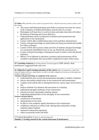 © Olubodun, O.J.: Test Construction Techniques and Principles                                May 2007




14 Aims (What shall the course achieve in general terms / what the university wants to achieve with
the course):
     •   The course shall help participants gain skills to construct test items for course
         work evaluation of student performance and activities in a course.
     •   Participants will learn how to word test items and make items that will reflect
         the domain of learning and course objectives.
     •   Understand basic terms on education evaluation and measurement and
         application in test construction.
     •   Learner will be able to differentiate types of test and their characteristics.
     •   Learner will gain knowledge on achievement test being text-based and suitable
         for online evaluation
     •   Learner will be able to assess online activities of students and gain knowledge
         in e-assessment and different tools in use e.g. Patchwork assessment etc.
     •   Learner will gain knowledge in framing test items in order to elicit the desired
         responses.
     •   Master’s level diploma in education evaluation and measurement will be
         awarded to participants that successfully completed two parts of the course.

15 Learning resources (Learning material, learning support) LMS, articles, short
minilectures, suggested books and www.

16 Objectives and Learning outcomes of the course (Sets of competences, expressing
what the student will know, understand or be able to do after completion of a process of learning, and
products of this process.)
 Students will gain knowledge on completion of the course to:
     •   Understand the term on test and measurement and apply in student evaluation
     •   discuss and explain related terms in test construction and measurement
     •   compare terms and be able to distinguish between various types of test items in
         use.
     •   analyse methods of evaluation and assessment in e-learning
     •   understand and apply technique of test construction
     •   Classify test items and prepare marking scheme
    •    Understand characteristics of test and apply in test construction
Students will gain skills in:
     •   construction of test format
     •   administration of test items
     •   be able to write academic quality document on test construction
     •   collaborate with peers in online work, sharing ideas and jointly writing
         academic papers together
     •   summarise and present arguments
     •   reflect on personal works and skills.

17 Content description (Content in each learning unit)
Module 1: Getting started in the virtual classroom (Classfronter)



46                                                                           ojolubodun@yahoo.com
 