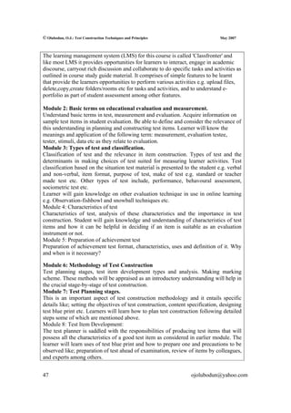 © Olubodun, O.J.: Test Construction Techniques and Principles                    May 2007



The learning management system (LMS) for this course is called 'Classfronter' and
like most LMS it provides opportunities for learners to interact, engage in academic
discourse, carryout rich discussion and collaborate to do specific tasks and activities as
outlined in course study guide material. It comprises of simple features to be learnt
that provide the learners opportunities to perform various activities e.g. upload files,
delete,copy,create folders/rooms etc for tasks and activities, and to understand e-
portfolio as part of student assessment among other features.

Module 2: Basic terms on educational evaluation and measurement.
Understand basic terms in test, measurement and evaluation. Acquire information on
sample test items in student evaluation. Be able to define and consider the relevance of
this understanding in planning and constructing test items. Learner will know the
meanings and application of the following term: measurement, evaluation testee,
tester, stimuli, data etc as they relate to evaluation.
Module 3: Types of test and classification.
Classification of test and the relevance in item construction. Types of test and the
determinants in making choices of test suited for measuring learner activities. Test
classification based on the situation test material is presented to the student e.g. verbal
and non-verbal, item format, purpose of test, make of test e.g. standard or teacher
made test etc. Other types of test include, performance, behavoural assessment,
sociometric test etc.
Learner will gain knowledge on other evaluation technique in use in online learning
e.g. Observation-fishbowl and snowball techniques etc.
Module 4: Characteristics of test
Characteristics of test, analysis of these characteristics and the importance in test
construction. Student will gain knowledge and understanding of characteristics of test
items and how it can be helpful in deciding if an item is suitable as an evaluation
instrument or not.
Module 5: Preparation of achievement test
Preparation of achievement test format, characteristics, uses and definition of it. Why
and when is it necessary?

Module 6: Methodology of Test Construction
Test planning stages, test item development types and analysis. Making marking
scheme. These methods will be appraised as an introductory understanding will help in
the crucial stage-by-stage of test construction.
Module 7: Test Planning stages.
This is an important aspect of test construction methodology and it entails specific
details like; setting the objectives of test construction, content specification, designing
test blue print etc. Learners will learn how to plan test construction following detailed
steps some of which are mentioned above.
Module 8: Test Item Development:
The test planner is saddled with the responsibilities of producing test items that will
possess all the characteristics of a good test item as considered in earlier module. The
learner will learn uses of test blue print and how to prepare one and precautions to be
observed like; preparation of test ahead of examination, review of items by colleagues,
and experts among others.


47                                                                 ojolubodun@yahoo.com
 