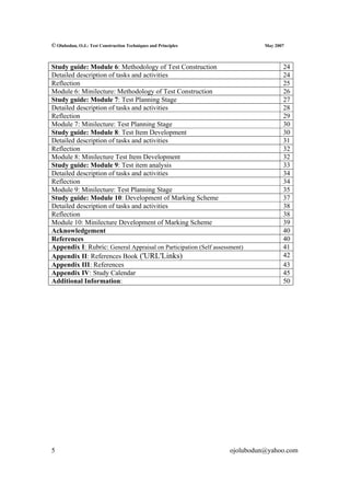 © Olubodun, O.J.: Test Construction Techniques and Principles                May 2007



Study guide: Module 6: Methodology of Test Construction                             24
Detailed description of tasks and activities                                        24
Reflection                                                                          25
Module 6: Minilecture: Methodology of Test Construction                             26
Study guide: Module 7: Test Planning Stage                                          27
Detailed description of tasks and activities                                        28
Reflection                                                                          29
Module 7: Minilecture: Test Planning Stage                                          30
Study guide: Module 8: Test Item Development                                        30
Detailed description of tasks and activities                                        31
Reflection                                                                          32
Module 8: Minilecture Test Item Development                                         32
Study guide: Module 9: Test item analysis                                           33
Detailed description of tasks and activities                                        34
Reflection                                                                          34
Module 9: Minilecture: Test Planning Stage                                          35
Study guide: Module 10: Development of Marking Scheme                               37
Detailed description of tasks and activities                                        38
Reflection                                                                          38
Module 10: Minilecture Development of Marking Scheme                                39
Acknowledgement                                                                     40
References                                                                          40
Appendix I: Rubric: General Appraisal on Participation (Self assessment)            41
Appendix II: References Book ('URL'Links)                                           42
Appendix III: References                                                            43
Appendix IV: Study Calendar                                                         45
Additional Information:                                                             50




5                                                                  ojolubodun@yahoo.com
 