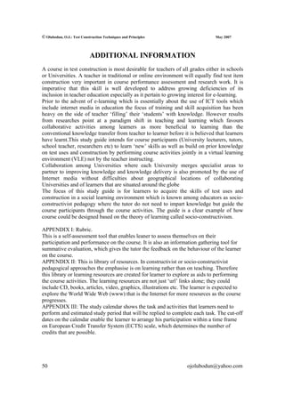 © Olubodun, O.J.: Test Construction Techniques and Principles                  May 2007




                            ADDITIONAL INFORMATION
A course in test construction is most desirable for teachers of all grades either in schools
or Universities. A teacher in traditional or online environment will equally find test item
construction very important in course performance assessment and research work. It is
imperative that this skill is well developed to address growing deficiencies of its
inclusion in teacher education especially as it pertain to growing interest for e-learning.
Prior to the advent of e-learning which is essentially about the use of ICT tools which
include internet media in education the focus of training and skill acquisition has been
heavy on the side of teacher ‘filling’ their ‘students’ with knowledge. However results
from researches point at a paradigm shift in teaching and learning which favours
collaborative activities among learners as more beneficial to learning than the
conventional knowledge transfer from teacher to learner before it is believed that learners
have learnt.This study guide intends for course participants (University lecturers, tutors,
school teacher, researchers etc) to learn ‘new’ skills as well as build on prior knowledge
on test uses and construction by performing course activities jointly in a virtual learning
environment (VLE) not by the teacher instructing.
Collaboration among Universities where each University merges specialist areas to
partner to improving knowledge and knowledge delivery is also promoted by the use of
Internet media without difficulties about geographical locations of collaborating
Universities and of learners that are situated around the globe
The focus of this study guide is for learners to acquire the skills of test uses and
construction in a social learning environment which is known among educators as socio-
constructivist pedagogy where the tutor do not need to impart knowledge but guide the
course participants through the course activities. The guide is a clear example of how
course could be designed based on the theory of learning called socio-constructivism.

APPENDIX I: Rubric.
This is a self-assessment tool that enables leaner to assess themselves on their
participation and performance on the course. It is also an information gathering tool for
summative evaluation, which gives the tutor the feedback on the behaviour of the learner
on the course.
APPENDIX II: This is library of resources. In constructivist or socio-constructivist
pedagogical approaches the emphasise is on learning rather than on teaching. Therefore
this library or learning resources are created for learner to explore as aids to performing
the course activities. The learning resources are not just ‘url’ links alone; they could
include CD, books, articles, video, graphics, illustrations etc. The learner is expected to
explore the World Wide Web (www) that is the Internet for more resources as the course
progresses.
APPENDIX III: The study calendar shows the task and activities that learners need to
perform and estimated study period that will be replied to complete each task. The cut-off
dates on the calendar enable the learner to arrange his participation within a time frame
on European Credit Transfer System (ECTS) scale, which determines the number of
credits that are possible.




50                                                                ojolubodun@yahoo.com
 