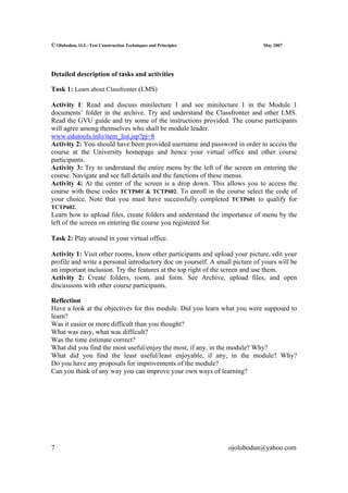 © Olubodun, O.J.: Test Construction Techniques and Principles                 May 2007




Detailed description of tasks and activities

Task 1: Learn about Classfronter (LMS)

Activity 1: Read and discuss minilecture 1 and see minilecture 1 in the Module 1
documents’ folder in the archive. Try and understand the Classfronter and other LMS.
Read the GVU guide and try some of the instructions provided. The course participants
will agree among themselves who shall be module leader.
www.edutools.info/item_list.jsp?pj=8
Activity 2: You should have been provided username and password in order to access the
course at the University homepage and hence your virtual office and other course
participants.
Activity 3: Try to understand the entire menu by the left of the screen on entering the
course. Navigate and see full details and the functions of these menus.
Activity 4: At the center of the screen is a drop down. This allows you to access the
course with these codes TCTP601 & TCTP602. To enroll in the course select the code of
your choice. Note that you must have successfully completed TCTP601 to qualify for
TCTP602.
Learn how to upload files, create folders and understand the importance of menu by the
left of the screen on entering the course you registered for.

Task 2: Play around in your virtual office.

Activity 1: Visit other rooms, know other participants and upload your picture, edit your
profile and write a personal introductory doc on yourself. A small picture of yours will be
an important inclusion. Try the features at the top right of the screen and use them.
Activity 2: Create folders, room, and form. See Archive, upload files, and open
discussions with other course participants.

Reflection
Have a look at the objectives for this module. Did you learn what you were supposed to
learn?
Was it easier or more difficult than you thought?
What was easy, what was difficult?
Was the time estimate correct?
What did you find the most useful/enjoy the most, if any, in the module? Why?
What did you find the least useful/least enjoyable, if any, in the module? Why?
Do you have any proposals for improvements of the module?
Can you think of any way you can improve your own ways of learning?




7                                                                ojolubodun@yahoo.com
 