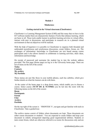© Olubodun, O.J.: Test Construction Techniques and Principles                    May 2007




                                                    Module 1

                                                   Minilecture

                     Getting started in the Virtual classroom (Classfronter)

Classfronter is a Learning Management System (LMS) and like many that we have in the
ICT software market there are characteristic features (Tools) that enhance learning, which
are basic to all. These tools enable learner to perform learning activities in virtual office,
interact with peer in discussions, and participate in research etc in a planned virtual
environment so that set objectives will be realized.

With the help of hypertext it is possible in Classfronter to organize both threaded and
unthreaded asynchronous and synchronous discussions, create folders, forum, etc. The
exchanges of information/ knowledge in Classfronter are text based among course
participants and it also allows learners to collaborate in learning activities, share ideas,
information and knowledge.

On receipt of password and username the student log in into the website address
provided. The first page (Home page) on log in is the University home page. There are
list of menu on the left of the screen:
Today
Contacts
My archive
My Portfolio

These menus are just like those in your mobile phones, each has subtitles, which give
further details on what the learners can do with them.

 At the center of the home page is a drop down menu, which enable you to choose a
course. Select course (TCTP 601 & TCTP602) you be led into the room with the
following menus on the left of the screen:
Room
Participants
Forum
Chat
Archive
Portfolio.

On the top right of the screen is ‘FRONTER 71’, navigate and get familiar with tools in
Classfronter. Take a guided tour.

The archive menus consist of folders where documents are kept. These documents are
either course documents or students’. You are expected to create folders and keep your
document in orderly arrangement depicting good organizational abilities. Students or
tutor create forum, which are otherwise referred to as rooms for discussions only and are


8                                                                  ojolubodun@yahoo.com
 