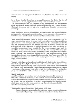 © Olubodun, O.J.: Test Construction Techniques and Principles                  May 2007



expected to be well arranged so that learners and their tutor can follow discussions
orderly.

In the forum threaded discussions are arranged in manner that details like time of
discussion, who made it, reply to it and how many has accessed it are available.
You can also arrange a chat with classmates on any learning issues. It is possible to be
online with someone without a schedule but it could be an opportunity to share thoughts.
Chatting is live, textual and it is referred to as synchronous discussion between two or
more people.

In the participants segments, you will have access to detailed information about other
participants like addresses, phone numbers, places of work and country of residences etc,
Portfolios section provides details of activities of the individuals on the course.

When you clicked directly on ‘Forum’ or ‘Archive’ in the menu section on the left of the
screen after you have entered the course it will open and two vertically arranged icons
appeared in two boxes arranged side by side on the screen. The contents (the icons) of the
first box are yellow in colour and arranged vertically in threaded format while the
contents of the second box beside it is also arranged vertically. Each icon within the
second box has two square boxes behind it. The first of these squares is empty while the
second has an arrow that faces downward within it. The first square could be checked to
enable you ‘work’ on the icon while the second when clicked displays list of its contents:
Open, Properties, Copy, and Copy to final assessment. These contents also enable you to
open, find out about the properties etc of the icons. Another list of items down within the
second box in horizontal row when clicked enables you to ‘work’ on the icon whose
empty square is checked.

Top right within the second large box is listed horizontally the following icons with these
titles: Folder (yellow), Upload file, Create, Link, and Forum. Click on them and see
many learning opportunities they have. It is possible to create folders within folder and
open several forum within a folder. For this reason Classfronter provides a large space to
work, interact, collaborate and perform lots of activities e.g. Research. You are therefore
advised to visit all folders and forum whenever you log in to view new developments.

Module Moderator
A module moderator supports the e-tutor in facilitating discussions. His roles can be
likened but not the same in all cases to class ‘captain’ or ‘leader’ in the face-to-face
learning who among other things ensures lectures are held on schedule in agreement with
the lecturers, pass instructions from the lecturers to classmates, etc. He could be likened
also to group leader in online environment who sees that a given task on which he
‘presides’ is successfully carried out.

The following among others could be listed as some of his roles:
   • Supports the e-tutor (group leader when necessary) in ensuring tasks and activities
       are carried out by opening a discussion forum on scheduled activities thereby




9                                                                 ojolubodun@yahoo.com
 