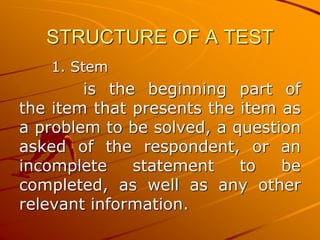 STRUCTURE OF A TEST
1. Stem
is the beginning part of
the item that presents the item as
a problem to be solved, a question
asked of the respondent, or an
incomplete statement to be
completed, as well as any other
relevant information.
 