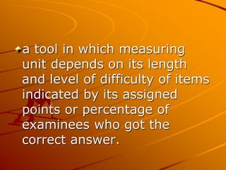 a tool in which measuring
unit depends on its length
and level of difficulty of items
indicated by its assigned
points or percentage of
examinees who got the
correct answer.
 
