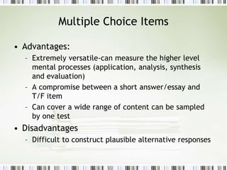 Multiple Choice Items
• Advantages:
– Extremely versatile-can measure the higher level
mental processes (application, analysis, synthesis
and evaluation)
– A compromise between a short answer/essay and
T/F item
– Can cover a wide range of content can be sampled
by one test
• Disadvantages
– Difficult to construct plausible alternative responses
 