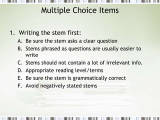 Multiple Choice Items
1. Writing the stem first:
A. Be sure the stem asks a clear question
B. Stems phrased as questions are usually easier to
write
C. Stems should not contain a lot of irrelevant info.
D. Appropriate reading level/terms
E. Be sure the stem is grammatically correct
F. Avoid negatively stated stems
 