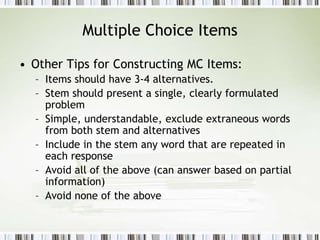 Multiple Choice Items
• Other Tips for Constructing MC Items:
– Items should have 3-4 alternatives.
– Stem should present a single, clearly formulated
problem
– Simple, understandable, exclude extraneous words
from both stem and alternatives
– Include in the stem any word that are repeated in
each response
– Avoid all of the above (can answer based on partial
information)
– Avoid none of the above
 