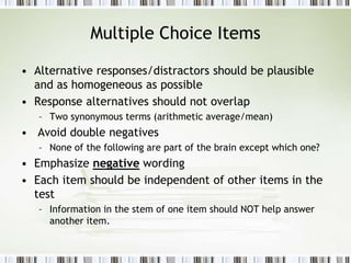 Multiple Choice Items
• Alternative responses/distractors should be plausible
and as homogeneous as possible
• Response alternatives should not overlap
– Two synonymous terms (arithmetic average/mean)
• Avoid double negatives
– None of the following are part of the brain except which one?
• Emphasize negative wording
• Each item should be independent of other items in the
test
– Information in the stem of one item should NOT help answer
another item.
 