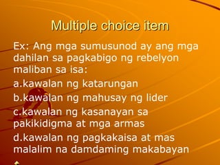 Multiple choice item
Ex: Ang mga sumusunod ay ang mga
dahilan sa pagkabigo ng rebelyon
maliban sa isa:
a.kawalan ng katarungan
b.kawalan ng mahusay ng lider
c.kawalan ng kasanayan sa
pakikidigma at mga armas
d.kawalan ng pagkakaisa at mas
malalim na damdaming makabayan
 