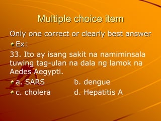 Multiple choice item
Only one correct or clearly best answer
Ex:
33. Ito ay isang sakit na namiminsala
tuwing tag-ulan na dala ng lamok na
Aedes Aegypti.
a. SARS b. dengue
c. cholera d. Hepatitis A
 
