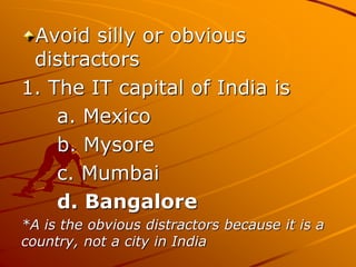 Avoid silly or obvious
distractors
1. The IT capital of India is
a. Mexico
b. Mysore
c. Mumbai
d. Bangalore
*A is the obvious distractors because it is a
country, not a city in India
 
