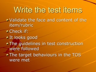 Write the test items
Validate the face and content of the
item/rubric
Check if:
It looks good
The guidelines in test construction
were followed
The target behaviours in the TOS
were met
 
