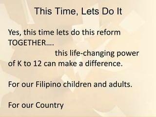This Time, Lets Do It
Yes, this time lets do this reform
TOGETHER….
this life-changing power
of K to 12 can make a difference.
For our Filipino children and adults.
For our Country
 