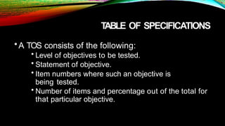 T
ABLE OF SPECIFICATIONS
•A TOS consists of the following:
• Level of objectives to be tested.
• Statement of objective.
• Item numbers where such an objective is
being tested.
• Number of items and percentage out of the total for
that particular objective.
 