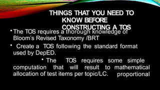 THINGS THAT YOU NEED TO
KNOW BEFORE
CONSTRUCTING A TOS
•The TOS requires a thorough knowledge of
Bloom’s Revised Taxonomy /BRT
• Create a TOS following the standard format
used by DepED.
computation that will result to
• The TOS requires some simple
mathematical
proportional
allocation of test items per topic/LC.
 
