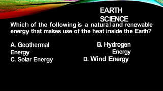 EARTH
SCIENCE
Which of the following is a natural and renewable
energy that makes use of the heat inside the Earth?
A. Geothermal
Energy
C. Solar Energy
B. Hydrogen
Energy
D. Wind Energy
 