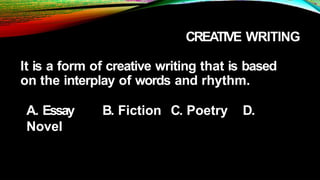 CREATIVE WRITING
It is a form of creative writing that is based
on the interplay of words and rhythm.
A. Essay B. Fiction C. Poetry D.
Novel
 