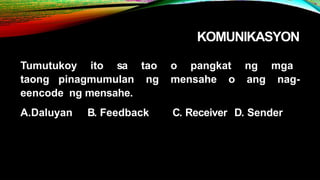 KOMUNIKASYON
Tumutukoy ito sa tao o pangkat ng mga
taong pinagmumulan ng mensahe o ang nag-
eencode ng mensahe.
A.Daluyan B. Feedback C. Receiver D. Sender
 