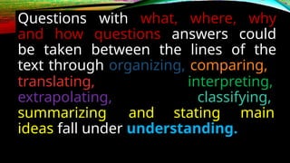 Questions with what, where, why
and how questions answers could
be taken between the lines of the
text through organizing, comparing,
translating,
extrapolating,
interpreting,
classifying,
summarizing and stating main
ideas fall under understanding.
 