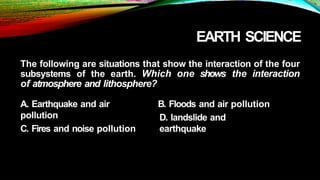 EARTH SCIENCE
The following are situations that show the interaction of the four
subsystems of the earth. Which one shows the interaction
of atmosphere and lithosphere?
A. Earthquake and air
pollution
C. Fires and noise pollution
B. Floods and air pollution
D. landslide and
earthquake
 