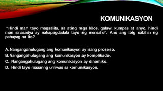 KOMUNIKASYON
“Hindi man tayo magsalita, sa ating mga kilos, galaw, kumpas at anyo, hindi
man sinasadya ay nakapagdadala tayo ng mensahe”. Ano ang ibig sabihin ng
pahayag na ito?
A.Nangangahulugang ang komunikasyon ay isang proseso.
B.Nangangahulugang ang komunikasyon ay komplikado.
C. Nangangahulugang ang komunikasyon ay dinamiko.
D. Hindi tayo maaaring umiwas sa komunikasyon.
 