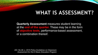 Quarterly Assessment measures student learning
at the end of the quarter. These may be in the form
of objective tests, performance-based assessment,
or a combination thereof.
WHAT IS ASSESSMENT?
DO. No.08, s. 2015 Policy Guidelines on Classroom
Assessment for Kto12 Basic Education Program
 