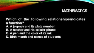 MATHEMATICS
Which of the following relationshipsindicates
a function?
A. A jeepney and its plate number
B. A teacher and his cellular phone
C. A pen and the color of its ink
D. Birth month and names of students
 