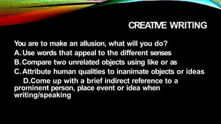 CREATIVE WRITING
You are to make an allusion, what will you do?
A.Use words that appeal to the different senses
B.Compare two unrelated objects using like or as
C.Attribute human qualities to inanimate objects or ideas
D.Come up with a brief indirect reference to a
prominent person, place event or idea when
writing/speaking
 