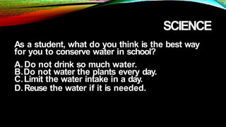 SCIENCE
As a student, what do you think is the best way
for you to conserve water in school?
A.Do not drink so much water.
B.Do not water the plants every day.
C.Limit the water intake in a day.
D.Reuse the water if it is needed.
 