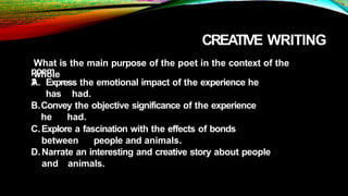 CREATIVE WRITING
What is the main purpose of the poet in the context of the
whole
poem
?
A. Express the emotional impact of the experience he
has had.
B.Convey the objective significance of the experience
he had.
C.Explore a fascination with the effects of bonds
between people and animals.
D.Narrate an interesting and creative story about people
and animals.
 