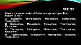 SCIENC
E
What is the correct order of Earth’s atmospheric layers from
bottom to top?
A. Exosphere,
Troposphere
B. Stratosphere,
Exosphere
Thermosphere,
Mesosphere,
Stratosphere,
Mesosphere,
Troposphere,
Mesosphere,
Stratosphere,
Thermosphere,
Thermosphere,
C. Troposphere,
Exosphere
D. Thermosphere, Stratosphere, Mesosphere, Exosphere,
Troposphere
 