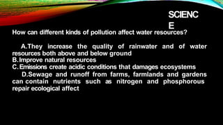 SCIENC
E
How can different kinds of pollution affect water resources?
A.They increase the quality of rainwater and of water
resources both above and below ground
B.Improve natural resources
C.Emissions create acidic conditions that damages ecosystems
D.Sewage and runoff from farms, farmlands and gardens
can contain nutrients such as nitrogen and phosphorous
repair ecological affect
 
