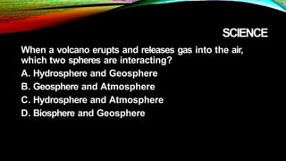 SCIENCE
When a volcano erupts and releases gas into the air,
which two spheres are interacting?
A. Hydrosphere and Geosphere
B. Geosphere and Atmosphere
C. Hydrosphere and Atmosphere
D. Biosphere and Geosphere
 