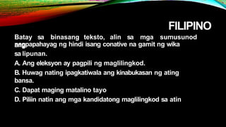 FILIPINO
Batay sa binasang teksto, alin sa mga sumusunod
ang
nagpapahayag ng hindi isang conative na gamit ng wika
sa lipunan.
A. Ang eleksyon ay pagpili ng maglilingkod.
B. Huwag nating ipagkatiwala ang kinabukasan ng ating
bansa.
C. Dapat maging matalino tayo
D. Piliin natin ang mga kandidatong maglilingkod sa atin
 