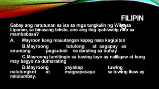 FILIPIN
O
Gabay ang natutunan sa isa sa mga tungkulin ng Wika sa
Lipunan, sa binasang teksto, ano ang ibig ipahiwatig nito sa
mambabasa?
A. Mayroon kang mauutangan kapag nasa kagipitan
B.Mayroong tutulong at aagapay sa
anumang pagsubok na darating sa buhay
C.Mayroong tumitingin sa tuwing tayo ay naliligaw at kung
may bagyo na dumarating
D.Mayroong yayakap tuwing
nalulungkot at magpapasaya sa tuwing ikaw ay
nalulumbay.
 