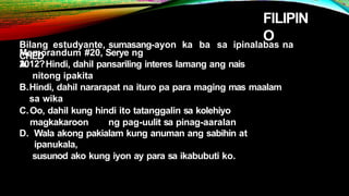 FILIPIN
O
Bilang estudyante, sumasang-ayon ka ba sa ipinalabas na
CHED
Memorandum #20, Serye ng
2012?
A. Hindi, dahil pansariling interes lamang ang nais
nitong ipakita
B.Hindi, dahil nararapat na ituro pa para maging mas maalam
sa wika
C.Oo, dahil kung hindi ito tatanggalin sa kolehiyo
magkakaroon ng pag-uulit sa pinag-aaralan
D. Wala akong pakialam kung anuman ang sabihin at
ipanukala,
susunod ako kung iyon ay para sa ikabubuti ko.
 
