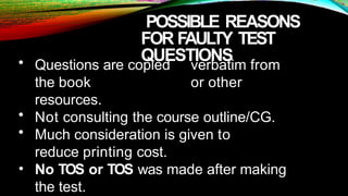 POSSIBLE REASONS
FOR FAULTY TEST
QUESTIONS
• Questions are copied verbatim from
the book or other
resources.
• Not consulting the course outline/CG.
• Much consideration is given to
reduce printing cost.
• No TOS or TOS was made after making
the test.
 