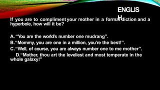 ENGLIS
H
If you are to compliment your mother in a formal diction and a
hyperbole, how will it be?
A.“You are the world’s number one mudrang”.
B.“Mommy, you are one in a million, you’re the best!”.
C.“Well, of course, you are always number one to me mother”.
D.“Mother, thou art the loveliest and most temperate in the
whole galaxy!”
 