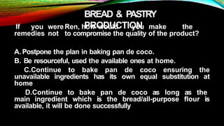 BREAD & PASTRY
PRODUCTION
If you wereRen, how would you make the
remedies not to compromise the quality of the product?
A.Postpone the plan in baking pan de coco.
B. Be resourceful, used the available ones at home.
C.Continue to bake pan de coco ensuring the
unavailable ingredients has its own equal substitution at
home
D.Continue to bake pan de coco as long as the
main ingredient which is the bread/all-purpose flour is
available, it will be done successfully
 