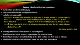 General rules in writing test questions:
• Number test questions continuously
• Keep test question in each test group uniform
• Make layout presentable
Gr. 1-3 ------ 30 points; Font: Bookman Old Style; Size: 14, Margin: All sides -- .5; Bond Paper: A4
Gr. 4-6 ---- 40 points ;Font: Bookman Old Style; Size: 14, Margin: All sides ------ .5; Bond
Paper: A4 Gr. 7-10 ---- 50 points ;Font: Bookman Old Style; Size: 12, Margin: All sides
------ .5; Bond Paper: A4 Gr. 11-12 ----60 points ;Font: Bookman Old Style; Size: 12, Margin: All sides
------ .5; Bond Paper: A4
Div. Memo No. 237, s. 2022
• Do not put too many test questions in one test group.
• Avoid humorous items. Learners may not take the exam seriously.
• Items should measure one’s knowledge of the item context not their level of interest.
• Write items to measure what learners know, not what they do not know
 