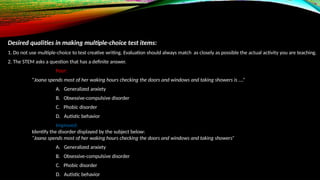Desired qualities in making multiple-choice test items:
1. Do not use multiple-choice to test creative writing. Evaluation should always match as closely as possible the actual activity you are teaching.
2. The STEM asks a question that has a definite answer.
Poor:
“Joana spends most of her waking hours checking the doors and windows and taking showers is ….”
A. Generalized anxiety
B. Obsessive-compulsive disorder
C. Phobic disorder
D. Autistic behavior
Improved:
Identify the disorder displayed by the subject below:
“Joana spends most of her waking hours checking the doors and windows and taking showers”
A. Generalized anxiety
B. Obsessive-compulsive disorder
C. Phobic disorder
D. Autistic behavior
 