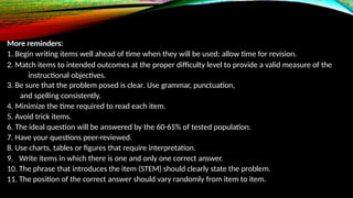 More reminders:
1. Begin writing items well ahead of time when they will be used; allow time for revision.
2. Match items to intended outcomes at the proper difficulty level to provide a valid measure of the
instructional objectives.
3. Be sure that the problem posed is clear. Use grammar, punctuation,
and spelling consistently.
4. Minimize the time required to read each item.
5. Avoid trick items.
6. The ideal question will be answered by the 60-65% of tested population.
7. Have your questions peer-reviewed.
8. Use charts, tables or figures that require interpretation.
9. Write items in which there is one and only one correct answer.
10. The phrase that introduces the item (STEM) should clearly state the problem.
11. The position of the correct answer should vary randomly from item to item.
 