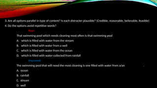 3. Are all options parallel in type of content? Is each distracter plausible? (Credible, reasonable, believable, feasible)
4. Do the options avoid repetitive words?
Poor:
That swimming pool which needs cleaning most often is that swimming pool
A. which is filled with water from the stream
B. which is filled with water from a well
C. which is filled with water from the ocean
D. which is filled with water collected from rainfall
Improved:
The swimming pool that will need the most cleaning is one filled with water from a/an .
A. ocean
B. rainfall
C. stream
D. well
 