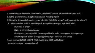 5. Is extraneous (irrelevant, immaterial, unrelated) content excluded from the STEM?
6. Is the grammar in each option consistent with the stem?
7. Does the item exclude options equivalent to “all of the above” and “none of the above”?
8. Unless another order is more logical, are options arranged alphabetically?
Numbers in order
Dates in chronological order
Lines from a passage shld. be arranged in the order they appear in the passage
If nothing else, others in length(pyramiding)—not vital, last choice
9. Are the words NOT, EXCEPT, TRUE, FALSE and BEST highlighted?
10. Are spaces put between items?
 