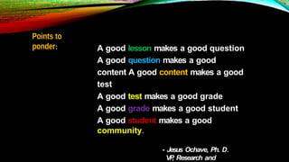 Points to
ponder: A good lesson makes a good question
A good question makes a good
content A good content makes a good
test
A good test makes a good grade
A good grade makes a good student
A good student makes a good
community.
- Jesus Ochave, Ph. D.
VP
, Research and
 