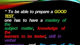 “ To be able to prepare a GOOD
TEST,
one has to have a mastery of
the
subject matter, knowledge of
the
learners to be tested, skill in
verbal
 