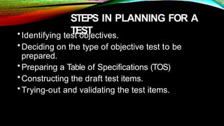 STEPS IN PLANNING FOR A
TEST
•Identifying test objectives.
•Deciding on the type of objective test to be
prepared.
•Preparing a Table of Specifications (TOS)
•Constructing the draft test items.
•Trying-out and validating the test items.
 